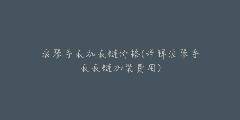 浪琴手表加表链价格(详解浪琴手表表链加装费用)-名表号 浪琴手表加表链价格(详解浪琴手表表链加装费用)