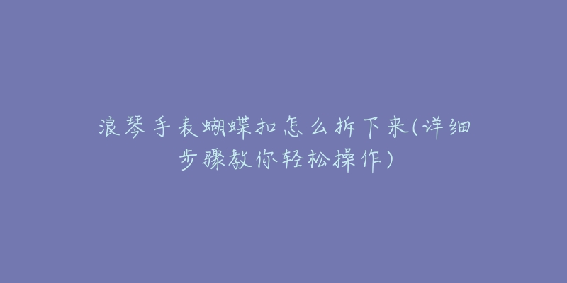 浪琴手表蝴蝶扣怎么拆下来(详细步骤教你轻松操作)-名表号 浪琴手表蝴蝶扣怎么拆下来(详细步骤教你轻松操作)