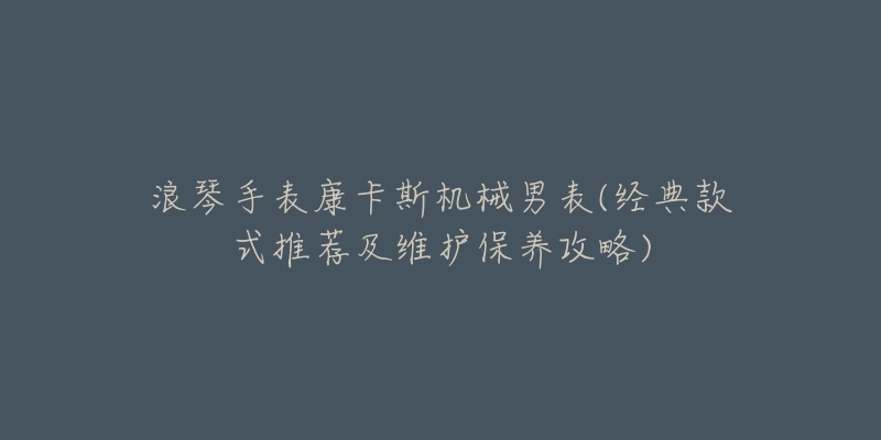 浪琴手表康卡斯机械男表(经典款式推荐及维护保养攻略)-名表号 浪琴手表康卡斯机械男表(经典款式推荐及维护保养攻略)