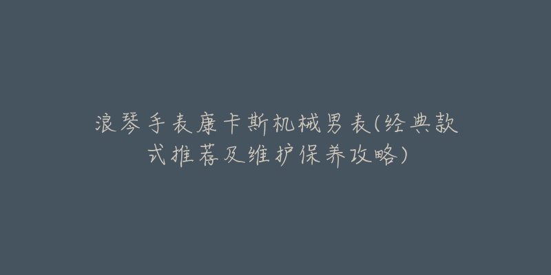 浪琴手表康卡斯机械男表(经典款式推荐及维护保养攻略)