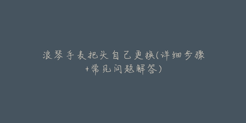 浪琴手表把头自己更换(详细步骤+常见问题解答)-名表号 浪琴手表把头自己更换(详细步骤+常见问题解答)