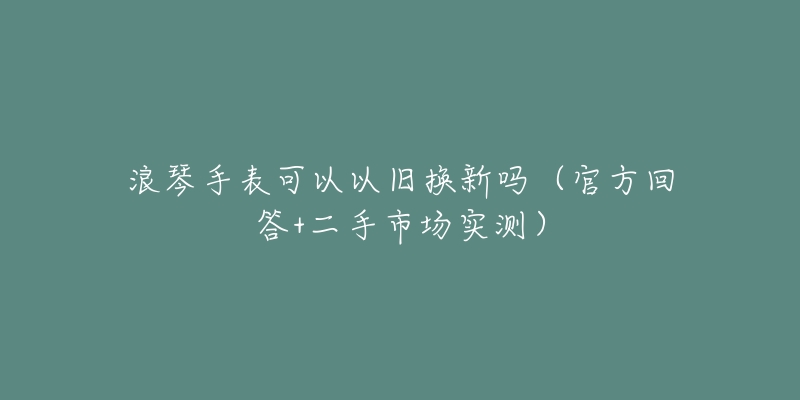 浪琴手表可以以旧换新吗(官方回答+二手市场实测)-名表号 浪琴手表可以以旧换新吗(官方回答+二手市场实测)
