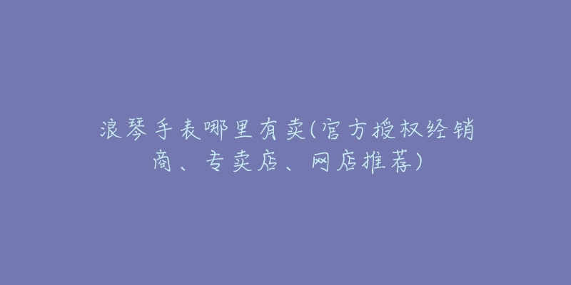 浪琴手表哪里有卖(官方授权经销商、专卖店、网店推荐)-名表号 浪琴手表哪里有卖(官方授权经销商、专卖店、网店推荐)