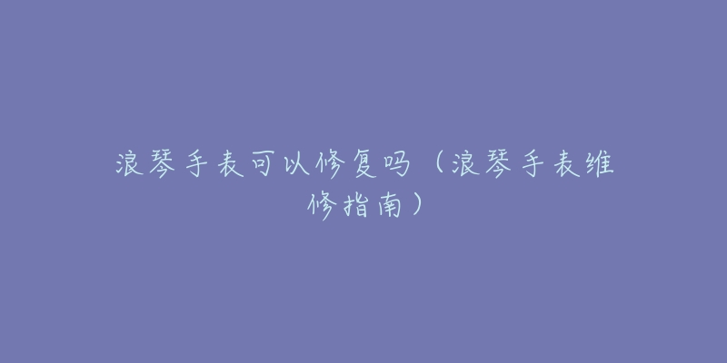 浪琴手表可以修复吗(浪琴手表维修指南)-名表号 浪琴手表可以修复吗(浪琴手表维修指南)