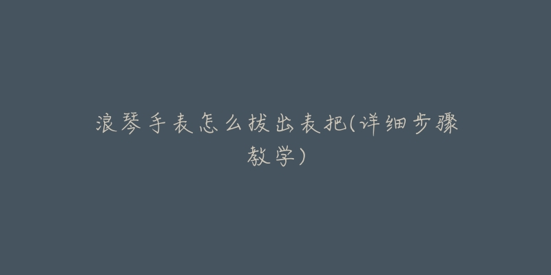 浪琴手表怎么拔出表把(详细步骤教学)-名表号 浪琴手表怎么拔出表把(详细步骤教学)