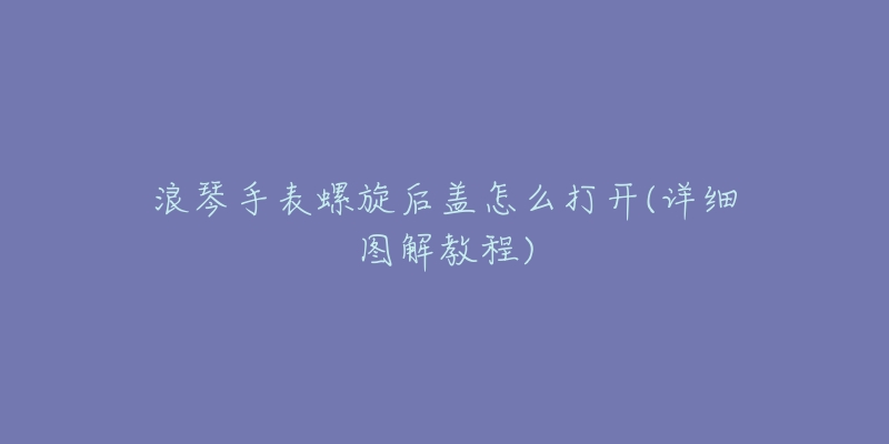 浪琴手表螺旋后盖怎么打开(详细图解教程)-名表号 浪琴手表螺旋后盖怎么打开(详细图解教程)