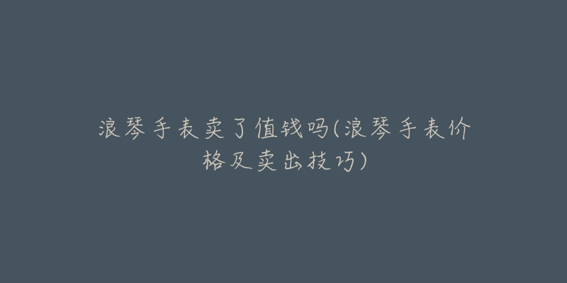 浪琴手表卖了值钱吗(浪琴手表价格及卖出技巧)-名表号 浪琴手表卖了值钱吗(浪琴手表价格及卖出技巧)