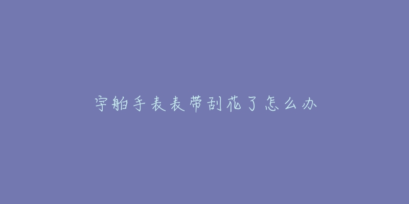 宇舶手表表带刮花了怎么办-名表号 宇舶手表表带刮花了怎么办