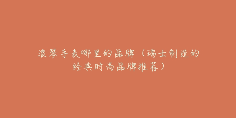 浪琴手表哪里的品牌(瑞士制造的经典时尚品牌推荐)-名表号 浪琴手表哪里的品牌(瑞士制造的经典时尚品牌推荐)