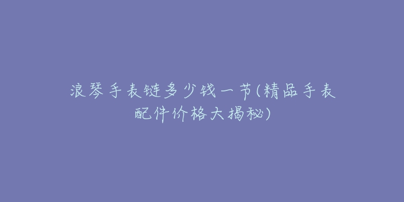 浪琴手表链多少钱一节(精品手表配件价格大揭秘)-名表号 浪琴手表链多少钱一节(精品手表配件价格大揭秘)