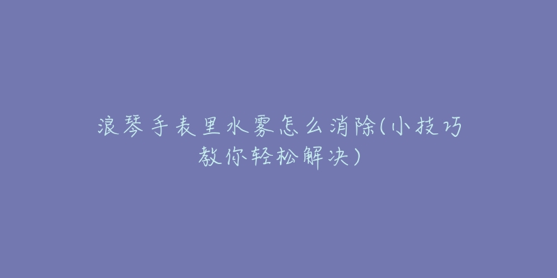 浪琴手表里水雾怎么消除(小技巧教你轻松解决)