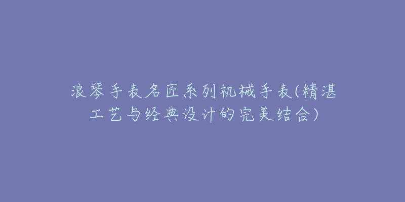 浪琴手表名匠系列机械手表(精湛工艺与经典设计的完美结合)-名表号 浪琴手表名匠系列机械手表(精湛工艺与经典设计的完美结合)