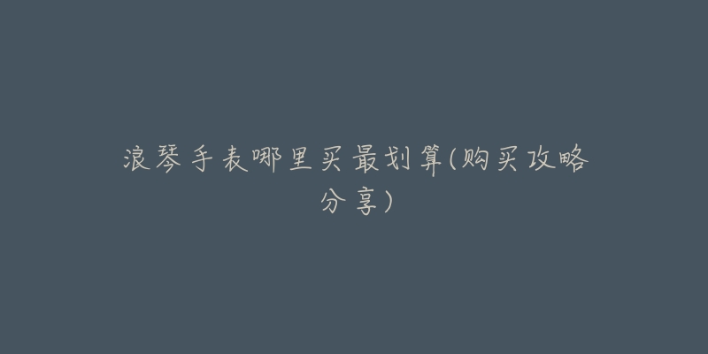 浪琴手表哪里买最划算(购买攻略分享)-名表号 浪琴手表哪里买最划算(购买攻略分享)