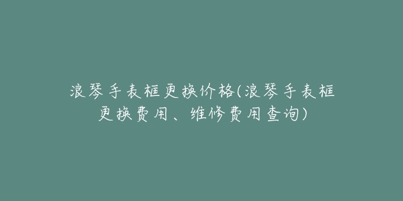 浪琴手表框更换价格(浪琴手表框更换费用、维修费用查询)-名表号 浪琴手表框更换价格(浪琴手表框更换费用、维修费用查询)