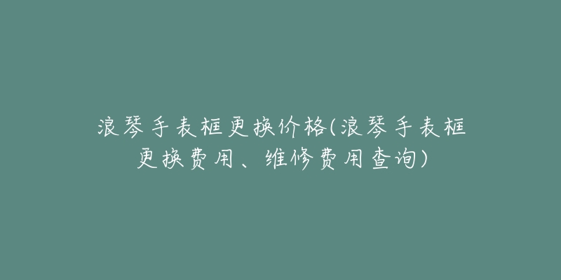 浪琴手表框更换价格(浪琴手表框更换费用、维修费用查询)