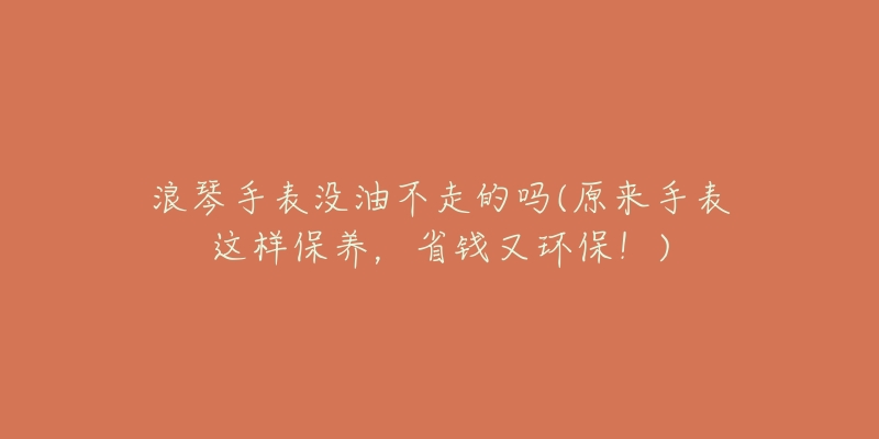 浪琴手表没油不走的吗(原来手表这样保养，省钱又环保！)