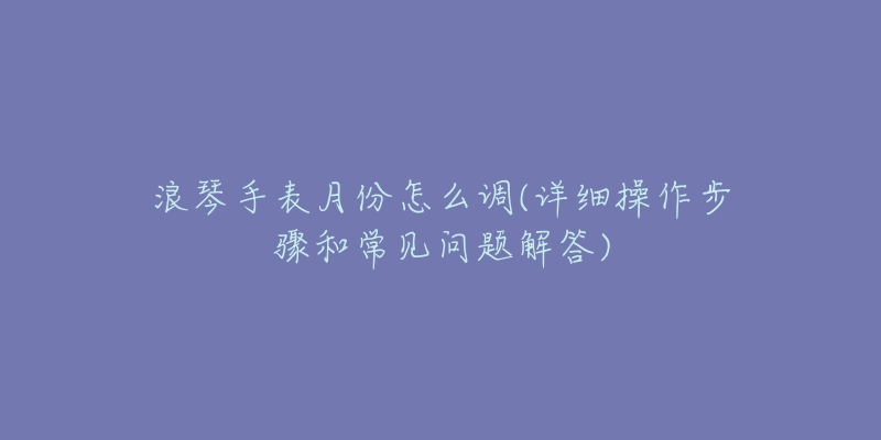 浪琴手表月份怎么调(详细操作步骤和常见问题解答)