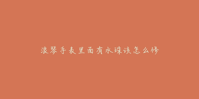 浪琴手表里面有水珠该怎么修-名表号 浪琴手表里面有水珠该怎么修