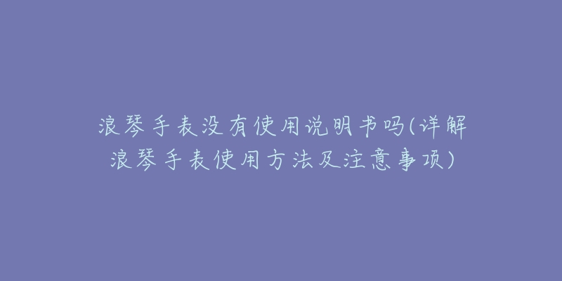 浪琴手表没有使用说明书吗(详解浪琴手表使用方法及注意事项)-名表号 浪琴手表没有使用说明书吗(详解浪琴手表使用方法及注意事项)