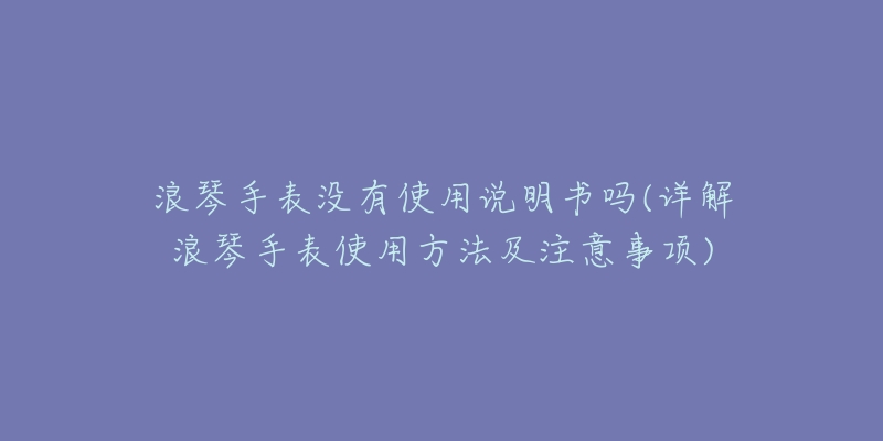 浪琴手表没有使用说明书吗(详解浪琴手表使用方法及注意事项)