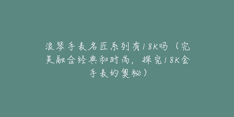 浪琴手表名匠系列有18K吗(完美融合经典和时尚,探究18K金手表的奥秘)-名表号 浪琴手表名匠系列有18K吗(完美融合经典和时尚,探究18K金手表的奥秘)
