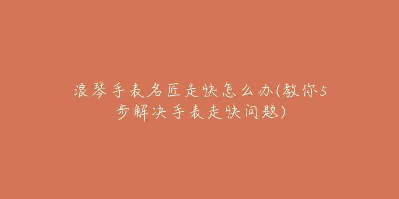 浪琴手表名匠走快怎么办(教你5步解决手表走快问题)-名表号 浪琴手表名匠走快怎么办(教你5步解决手表走快问题)