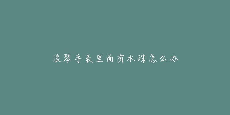 浪琴手表里面有水珠怎么办-名表号 浪琴手表里面有水珠怎么办