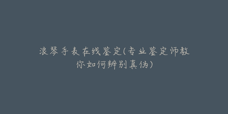 浪琴手表在线鉴定(专业鉴定师教你如何辨别真伪)-名表号 浪琴手表在线鉴定(专业鉴定师教你如何辨别真伪)