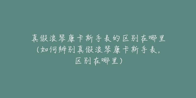 真假浪琴康卡斯手表的区别在哪里(如何辨别真假浪琴康卡斯手表,区别在哪里)-名表号 真假浪琴康卡斯手表的区别在哪里(如何辨别真假浪琴康卡斯手表,区别在哪里)