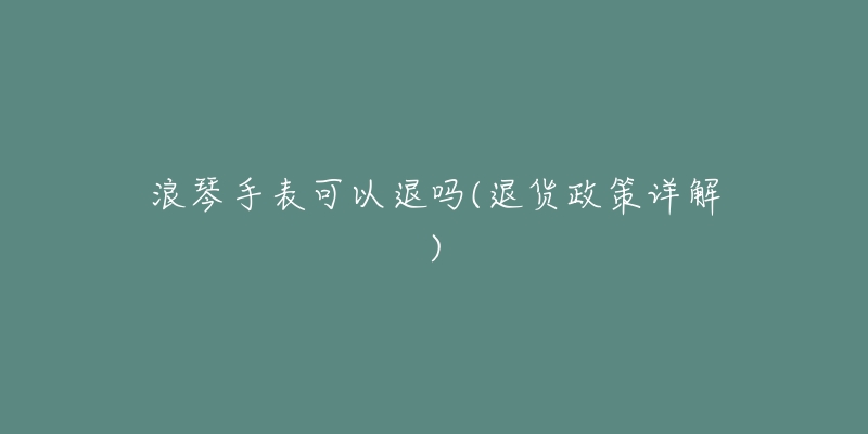 浪琴手表可以退吗(退货政策详解)-名表号 浪琴手表可以退吗(退货政策详解)