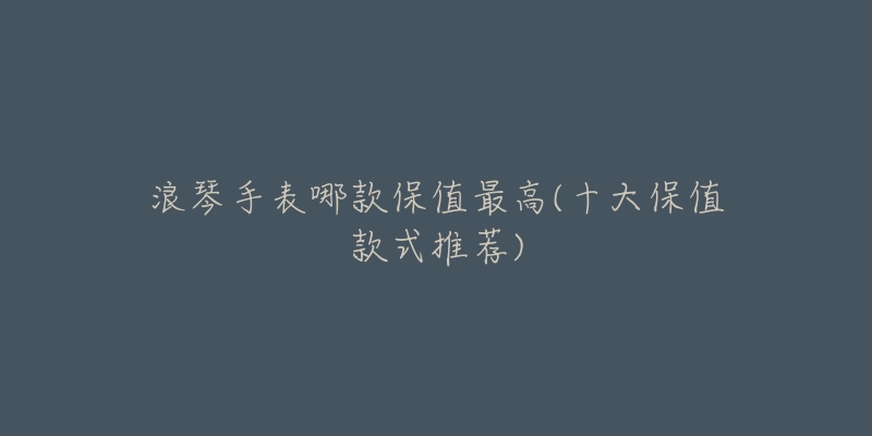 浪琴手表哪款保值最高(十大保值款式推荐)-名表号 浪琴手表哪款保值最高(十大保值款式推荐)
