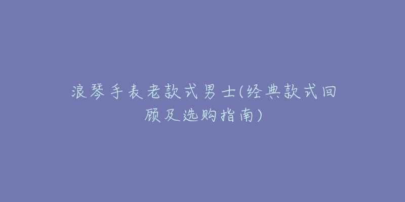 浪琴手表老款式男士(经典款式回顾及选购指南)-名表号 浪琴手表老款式男士(经典款式回顾及选购指南)