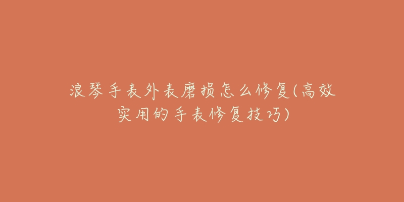 浪琴手表外表磨损怎么修复(高效实用的手表修复技巧)-名表号 浪琴手表外表磨损怎么修复(高效实用的手表修复技巧)