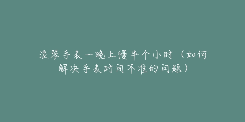 浪琴手表一晚上慢半个小时(如何解决手表时间不准的问题)-名表号 浪琴手表一晚上慢半个小时(如何解决手表时间不准的问题)