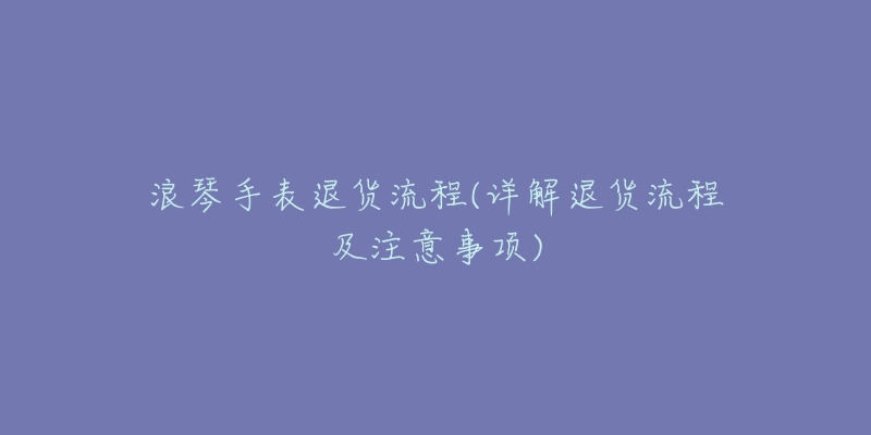 浪琴手表退货流程(详解退货流程及注意事项)-名表号 浪琴手表退货流程(详解退货流程及注意事项)