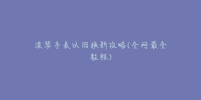 浪琴手表以旧换新攻略(全网最全教程)-名表号 浪琴手表以旧换新攻略(全网最全教程)