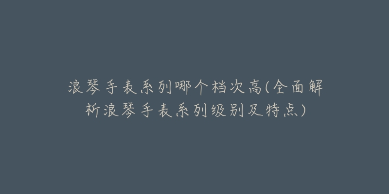 浪琴手表系列哪个档次高(全面解析浪琴手表系列级别及特点)-名表号 浪琴手表系列哪个档次高(全面解析浪琴手表系列级别及特点)