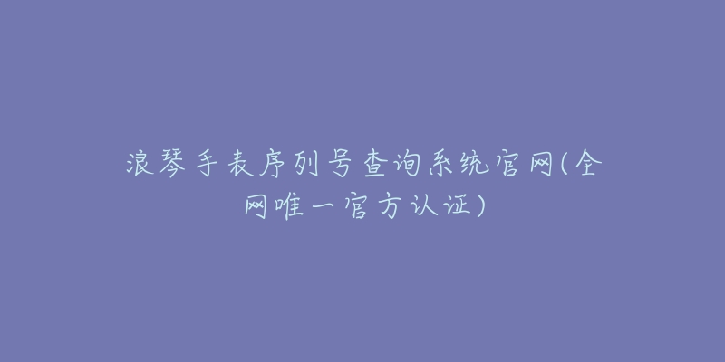 浪琴手表序列号查询系统官网(全网唯一官方认证)-名表号 浪琴手表序列号查询系统官网(全网唯一官方认证)