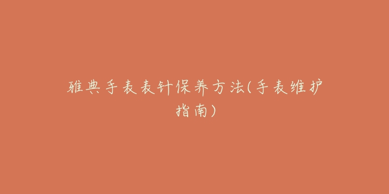 雅典手表表针保养方法(手表维护指南)-名表号 雅典手表表针保养方法(手表维护指南)