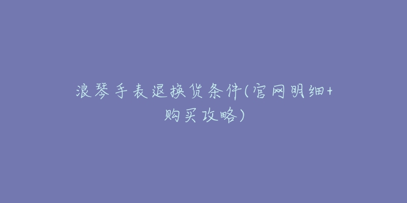 浪琴手表退换货条件(官网明细+购买攻略)-名表号 浪琴手表退换货条件(官网明细+购买攻略)