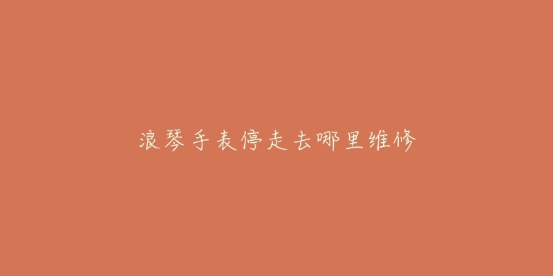 浪琴手表停走去哪里维修-名表号 浪琴手表停走去哪里维修