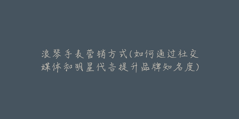 浪琴手表营销方式(如何通过社交媒体和明星代言提升品牌知名度)-名表号 浪琴手表营销方式(如何通过社交媒体和明星代言提升品牌知名度)