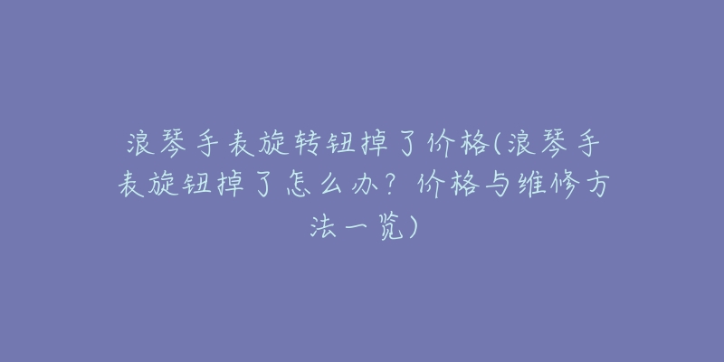 浪琴手表旋转钮掉了价格(浪琴手表旋钮掉了怎么办?价格与维修方法一览)-名表号 浪琴手表旋转钮掉了价格(浪琴手表旋钮掉了怎么办?价格与维修方法一览)