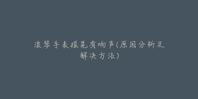 浪琴手表摇晃有响声(原因分析及解决方法)-名表号 浪琴手表摇晃有响声(原因分析及解决方法)