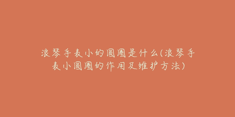 浪琴手表小的圆圈是什么(浪琴手表小圆圈的作用及维护方法)-名表号 浪琴手表小的圆圈是什么(浪琴手表小圆圈的作用及维护方法)