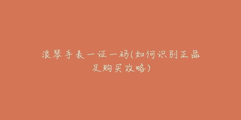浪琴手表一证一码(如何识别正品及购买攻略)-名表号 浪琴手表一证一码(如何识别正品及购买攻略)