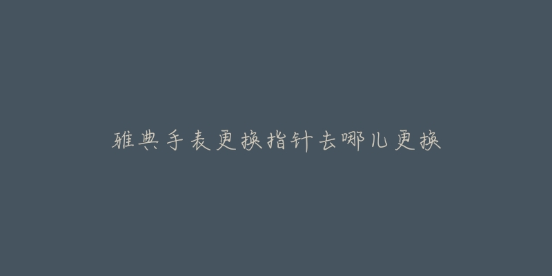 雅典手表更换指针去哪儿更换-名表号 雅典手表更换指针去哪儿更换
