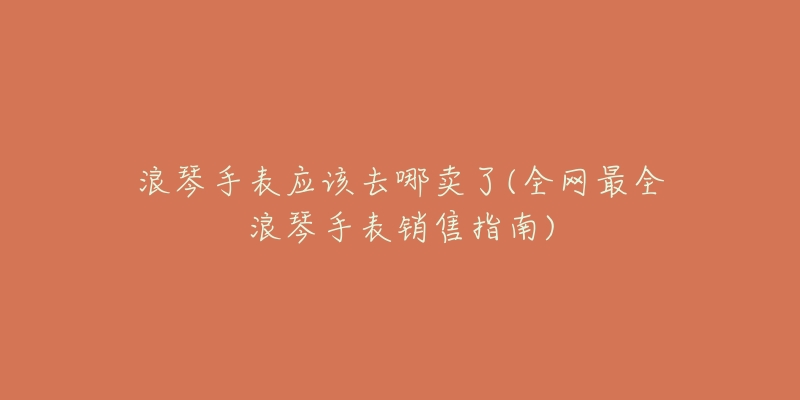 浪琴手表应该去哪卖了(全网最全浪琴手表销售指南)-名表号 浪琴手表应该去哪卖了(全网最全浪琴手表销售指南)