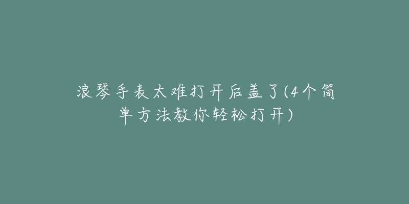 浪琴手表太难打开后盖了(4个简单方法教你轻松打开)-名表号 浪琴手表太难打开后盖了(4个简单方法教你轻松打开)