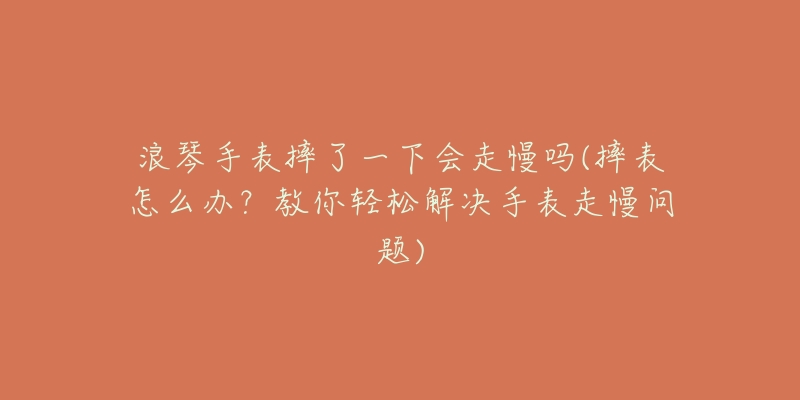 浪琴手表摔了一下会走慢吗(摔表怎么办?教你轻松解决手表走慢问题)-名表号 浪琴手表摔了一下会走慢吗(摔表怎么办?教你轻松解决手表走慢问题)